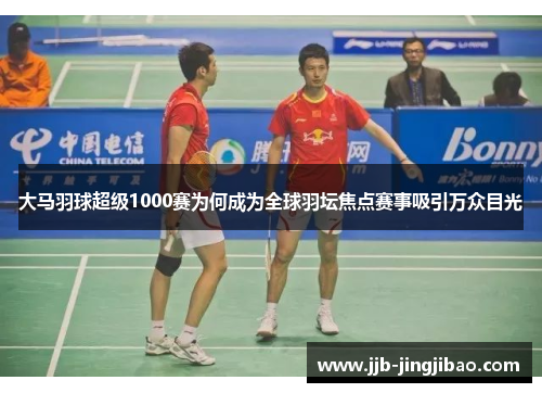 大马羽球超级1000赛为何成为全球羽坛焦点赛事吸引万众目光