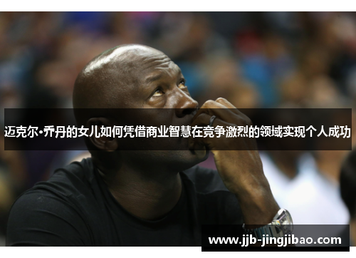 迈克尔·乔丹的女儿如何凭借商业智慧在竞争激烈的领域实现个人成功