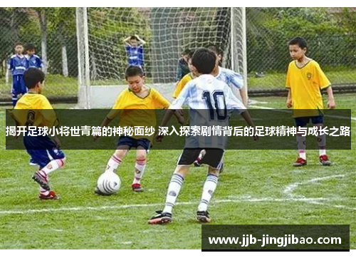 揭开足球小将世青篇的神秘面纱 深入探索剧情背后的足球精神与成长之路